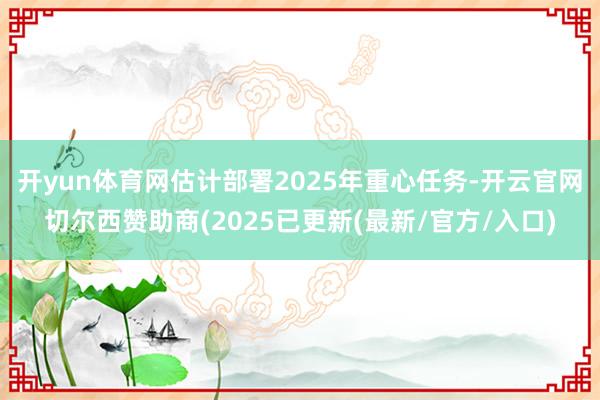 开yun体育网估计部署2025年重心任务-开云官网切尔西赞助商(2025已更新(最新/官方/入口)
