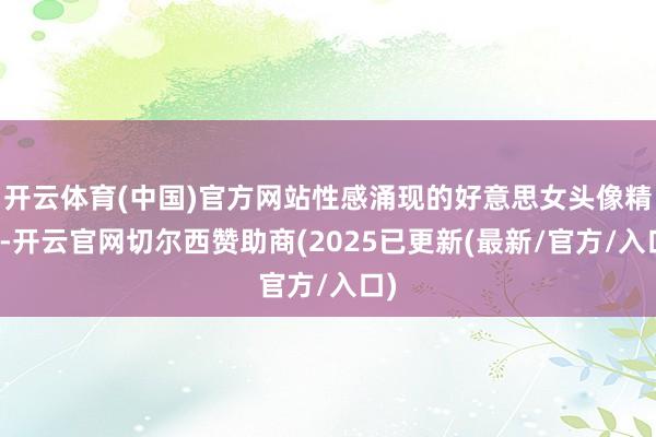 开云体育(中国)官方网站性感涌现的好意思女头像精选-开云官网切尔西赞助商(2025已更新(最新/官方/入口)