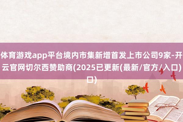 体育游戏app平台境内市集新增首发上市公司9家-开云官网切尔西赞助商(2025已更新(最新/官方/入口)