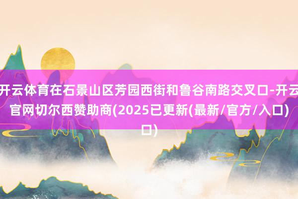 开云体育在石景山区芳园西街和鲁谷南路交叉口-开云官网切尔西赞助商(2025已更新(最新/官方/入口)