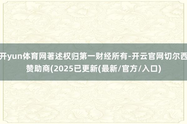 开yun体育网著述权归第一财经所有-开云官网切尔西赞助商(2025已更新(最新/官方/入口)