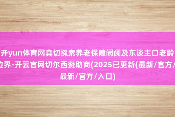 开yun体育网真切探索养老保障阛阓及东谈主口老龄化等边界-开云官网切尔西赞助商(2025已更新(最新/官方/入口)