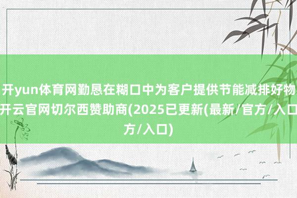 开yun体育网勤恳在糊口中为客户提供节能减排好物-开云官网切尔西赞助商(2025已更新(最新/官方/入口)
