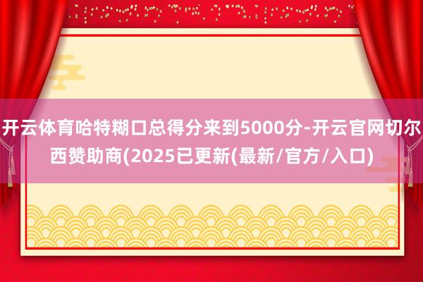 开云体育哈特糊口总得分来到5000分-开云官网切尔西赞助商(2025已更新(最新/官方/入口)