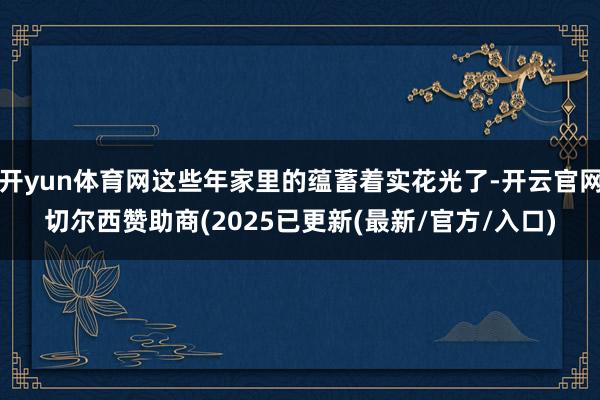开yun体育网这些年家里的蕴蓄着实花光了-开云官网切尔西赞助商(2025已更新(最新/官方/入口)