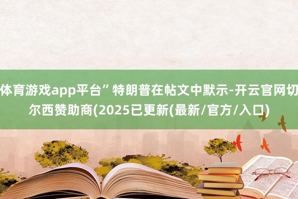 体育游戏app平台”特朗普在帖文中默示-开云官网切尔西赞助商(2025已更新(最新/官方/入口)