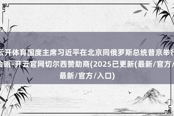 云开体育国度主席习近平在北京同俄罗斯总统普京举行视频会晤-开云官网切尔西赞助商(2025已更新(最新/官方/入口)