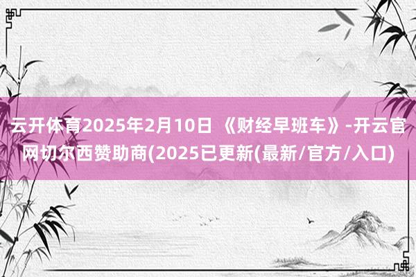 云开体育2025年2月10日 《财经早班车》-开云官网切尔西赞助商(2025已更新(最新/官方/入口)