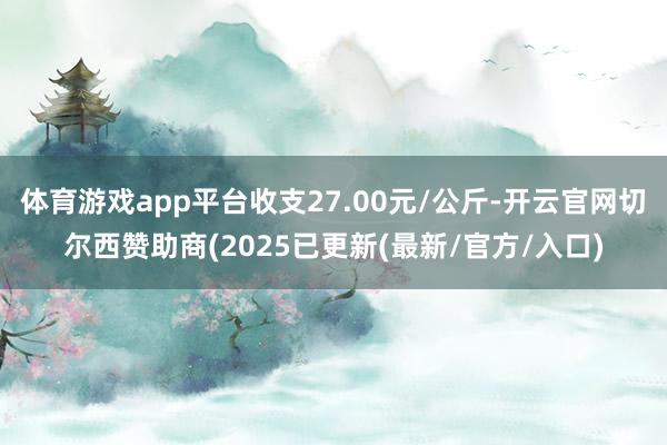 体育游戏app平台收支27.00元/公斤-开云官网切尔西赞助商(2025已更新(最新/官方/入口)