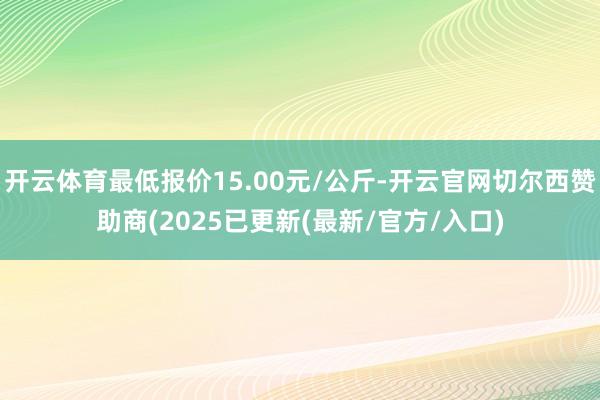 开云体育最低报价15.00元/公斤-开云官网切尔西赞助商(2025已更新(最新/官方/入口)