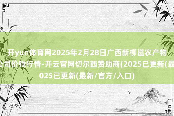 开yun体育网2025年2月28日广西新柳邕农产物批发市集有限公司价钱行情-开云官网切尔西赞助商(2025已更新(最新/官方/入口)