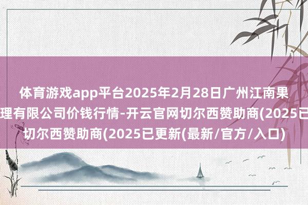 体育游戏app平台2025年2月28日广州江南果菜批发市集意象打算处理有限公司价钱行情-开云官网切尔西赞助商(2025已更新(最新/官方/入口)