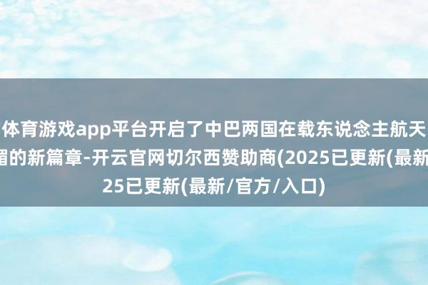 体育游戏app平台开启了中巴两国在载东说念主航天限制长远献媚的新篇章-开云官网切尔西赞助商(2025已更新(最新/官方/入口)