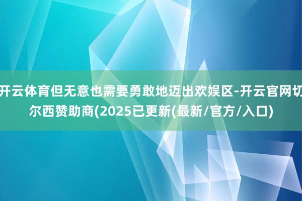 开云体育但无意也需要勇敢地迈出欢娱区-开云官网切尔西赞助商(2025已更新(最新/官方/入口)