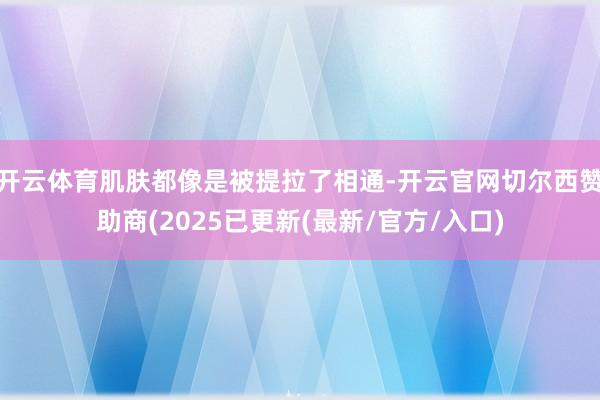 开云体育肌肤都像是被提拉了相通-开云官网切尔西赞助商(2025已更新(最新/官方/入口)