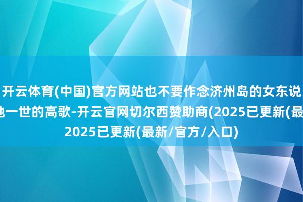 开云体育(中国)官方网站也不要作念济州岛的女东说念主！”这是她一世的高歌-开云官网切尔西赞助商(2025已更新(最新/官方/入口)