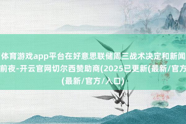 体育游戏app平台在好意思联储周三战术决定和新闻发布会前夜-开云官网切尔西赞助商(2025已更新(最新/官方/入口)