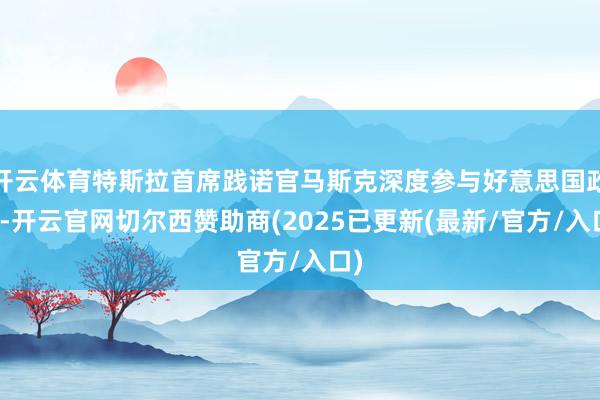 开云体育特斯拉首席践诺官马斯克深度参与好意思国政事-开云官网切尔西赞助商(2025已更新(最新/官方/入口)