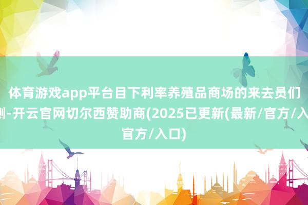 体育游戏app平台　　目下利率养殖品商场的来去员们预测-开云官网切尔西赞助商(2025已更新(最新/官方/入口)