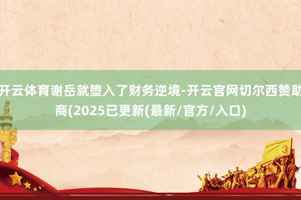开云体育谢岳就堕入了财务逆境-开云官网切尔西赞助商(2025已更新(最新/官方/入口)