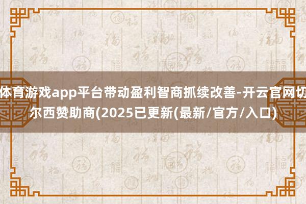 体育游戏app平台带动盈利智商抓续改善-开云官网切尔西赞助商(2025已更新(最新/官方/入口)