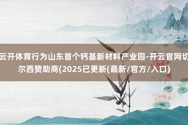云开体育行为山东首个钙基新材料产业园-开云官网切尔西赞助商(2025已更新(最新/官方/入口)