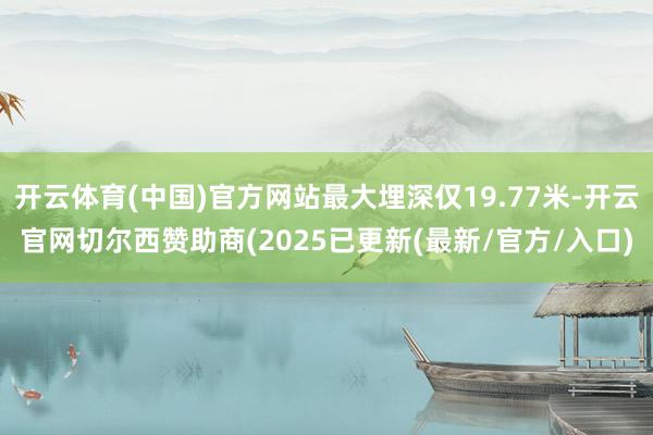 开云体育(中国)官方网站最大埋深仅19.77米-开云官网切尔西赞助商(2025已更新(最新/官方/入口)