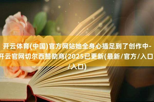 开云体育(中国)官方网站她全身心插足到了创作中-开云官网切尔西赞助商(2025已更新(最新/官方/入口)