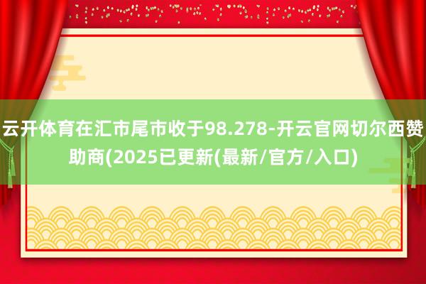云开体育在汇市尾市收于98.278-开云官网切尔西赞助商(2025已更新(最新/官方/入口)