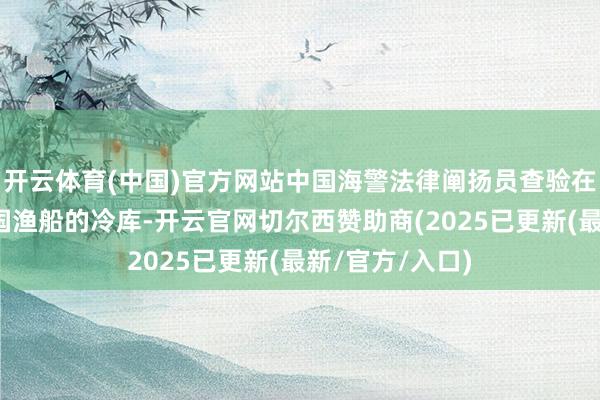开云体育(中国)官方网站中国海警法律阐扬员查验在当地功课的中国渔船的冷库-开云官网切尔西赞助商(2025已更新(最新/官方/入口)