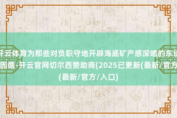 开云体育为那些对负职守地开辟海底矿产感深嗜的东谈主提供因循-开云官网切尔西赞助商(2025已更新(最新/官方/入口)