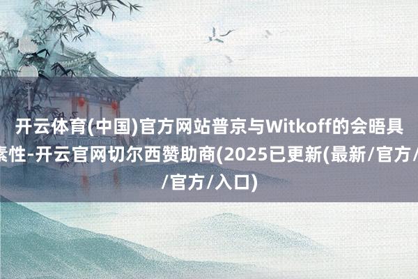 开云体育(中国)官方网站普京与Witkoff的会晤具有诞素性-开云官网切尔西赞助商(2025已更新(最新/官方/入口)