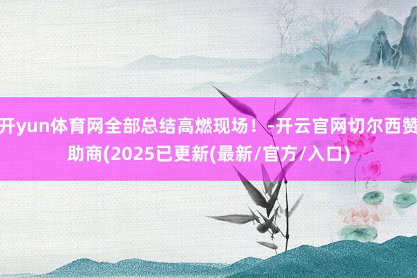 开yun体育网全部总结高燃现场!-开云官网切尔西赞助商(2025已更新(最新/官方/入口)