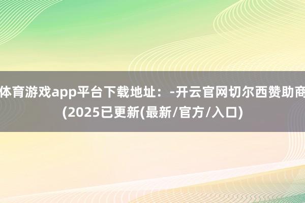 体育游戏app平台下载地址：-开云官网切尔西赞助商(2025已更新(最新/官方/入口)