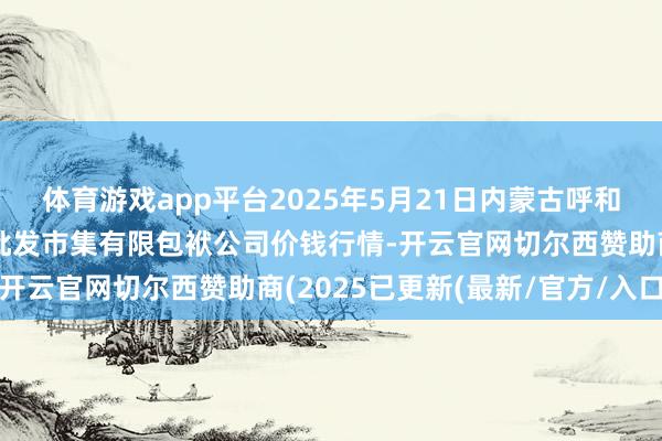 体育游戏app平台2025年5月21日内蒙古呼和浩特市东瓦窑农副家具批发市集有限包袱公司价钱行情-开云官网切尔西赞助商(2025已更新(最新/官方/入口)