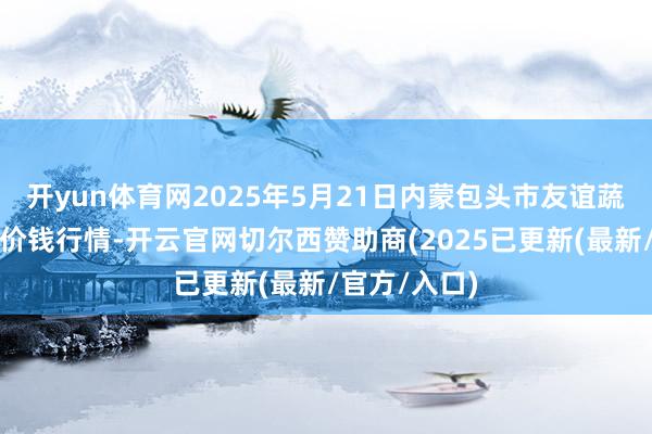 开yun体育网2025年5月21日内蒙包头市友谊蔬菜批发商场价钱行情-开云官网切尔西赞助商(2025已更新(最新/官方/入口)