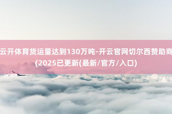 云开体育货运量达到130万吨-开云官网切尔西赞助商(2025已更新(最新/官方/入口)