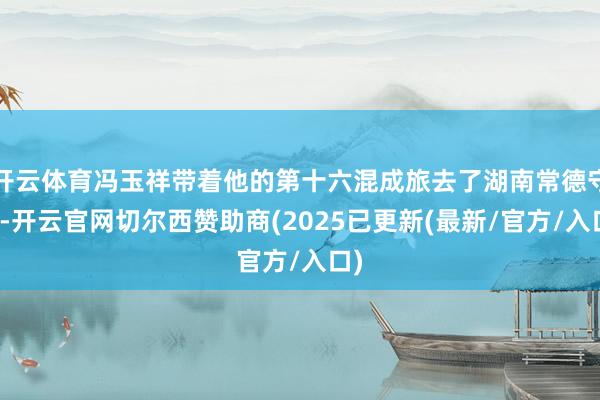 开云体育冯玉祥带着他的第十六混成旅去了湖南常德守卫-开云官网切尔西赞助商(2025已更新(最新/官方/入口)
