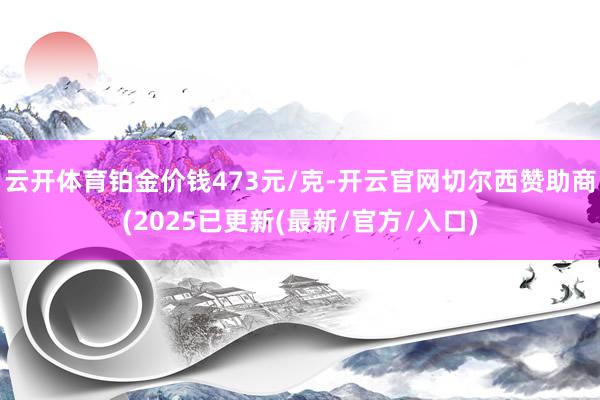 云开体育铂金价钱473元/克-开云官网切尔西赞助商(2025已更新(最新/官方/入口)