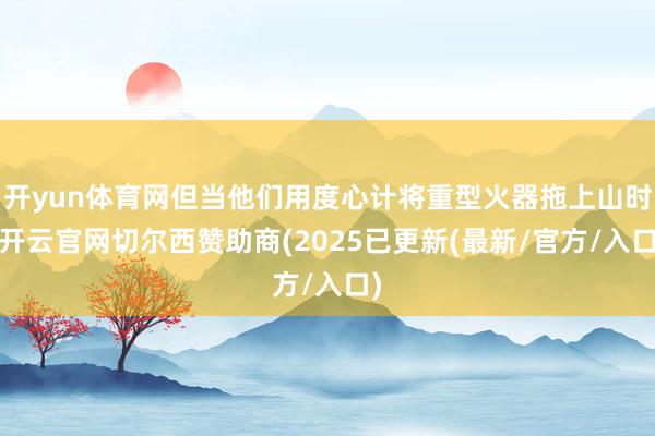 开yun体育网但当他们用度心计将重型火器拖上山时-开云官网切尔西赞助商(2025已更新(最新/官方/入口)