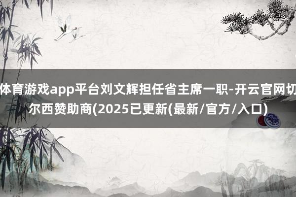 体育游戏app平台刘文辉担任省主席一职-开云官网切尔西赞助商(2025已更新(最新/官方/入口)