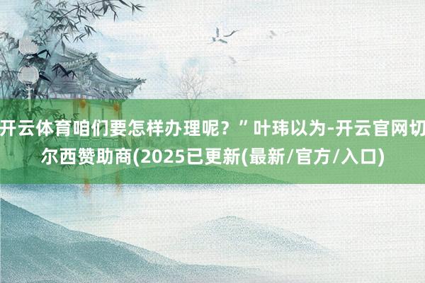 开云体育咱们要怎样办理呢？”叶玮以为-开云官网切尔西赞助商(2025已更新(最新/官方/入口)