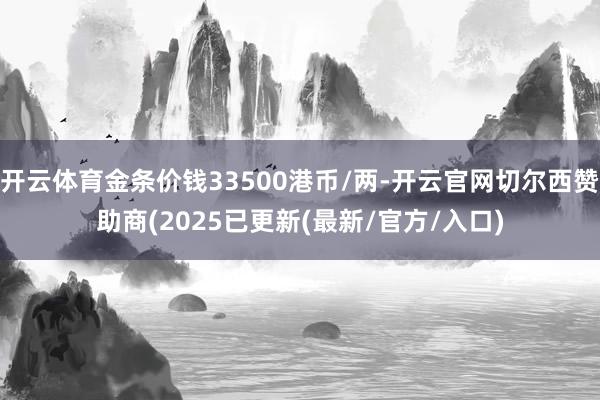 开云体育金条价钱33500港币/两-开云官网切尔西赞助商(2025已更新(最新/官方/入口)