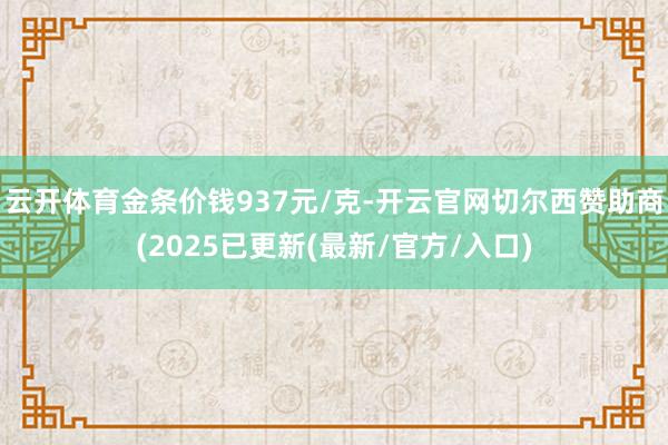 云开体育金条价钱937元/克-开云官网切尔西赞助商(2025已更新(最新/官方/入口)