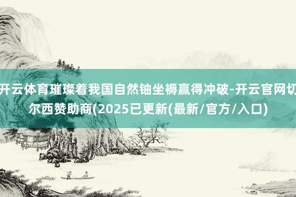 开云体育璀璨着我国自然铀坐褥赢得冲破-开云官网切尔西赞助商(2025已更新(最新/官方/入口)