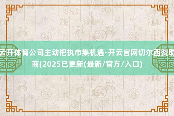 云开体育公司主动把执市集机遇-开云官网切尔西赞助商(2025已更新(最新/官方/入口)