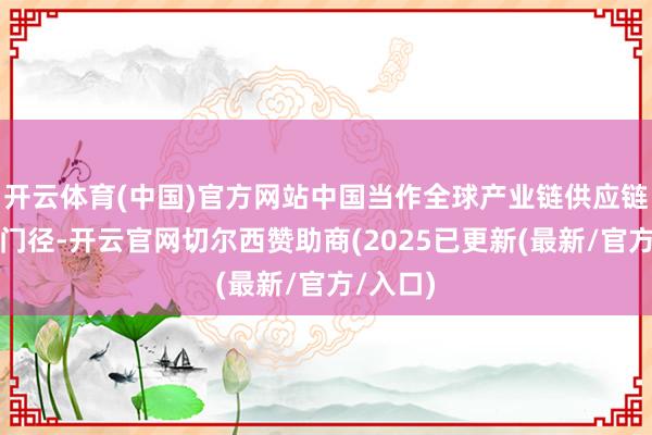开云体育(中国)官方网站中国当作全球产业链供应链的关节门径-开云官网切尔西赞助商(2025已更新(最新/官方/入口)