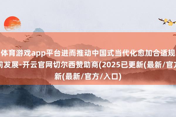 体育游戏app平台进而推动中国式当代化愈加合适规矩地上前发展-开云官网切尔西赞助商(2025已更新(最新/官方/入口)