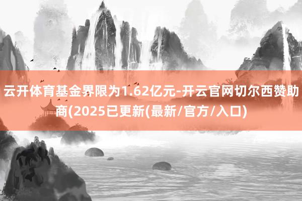 云开体育基金界限为1.62亿元-开云官网切尔西赞助商(2025已更新(最新/官方/入口)