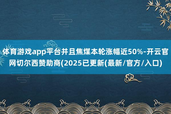 体育游戏app平台并且焦煤本轮涨幅近50%-开云官网切尔西赞助商(2025已更新(最新/官方/入口)